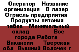 Оператор › Название организации ­ В-лазер › Отрасль предприятия ­ Продукты питания, табак › Минимальный оклад ­ 17 000 - Все города Работа » Вакансии   . Тверская обл.,Вышний Волочек г.
